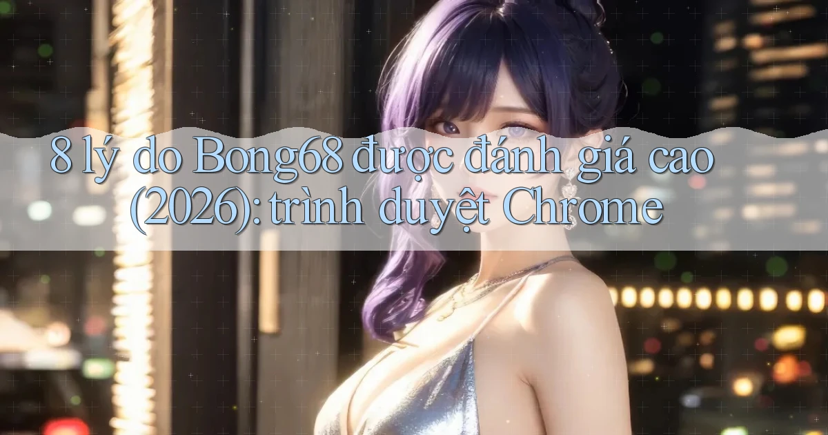 8 lý do Bong68 được đánh giá cao (2026) trình duyệt Chrome