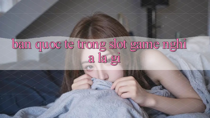 “Bản Quốc Tế” Trong Slot Game Nghĩa Là Gì?