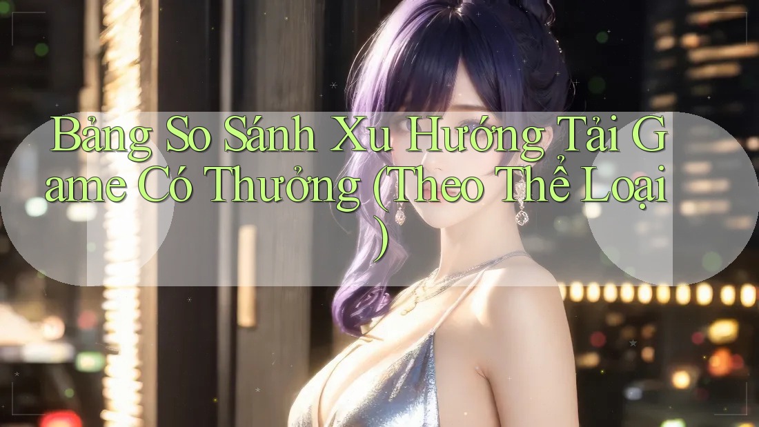 Bảng So Sánh Xu Hướng Tải Game Có Thưởng (Theo Thể Loại)