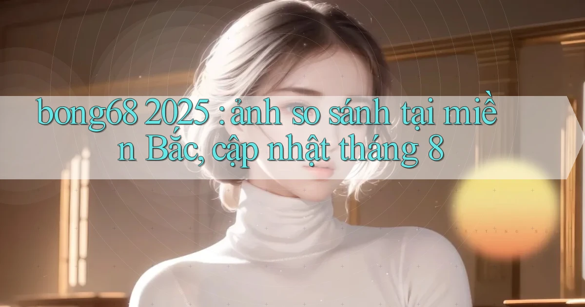 bong68 2025 ảnh so sánh tại miền Bắc, cập nhật tháng 8