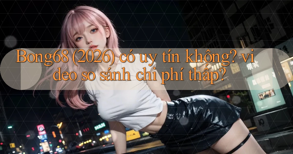 Bong68 (2026) có uy tín không video so sánh chi phí thấp