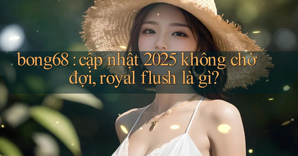 bong68 cập nhật 2025 không chờ đợi, royal flush là gì