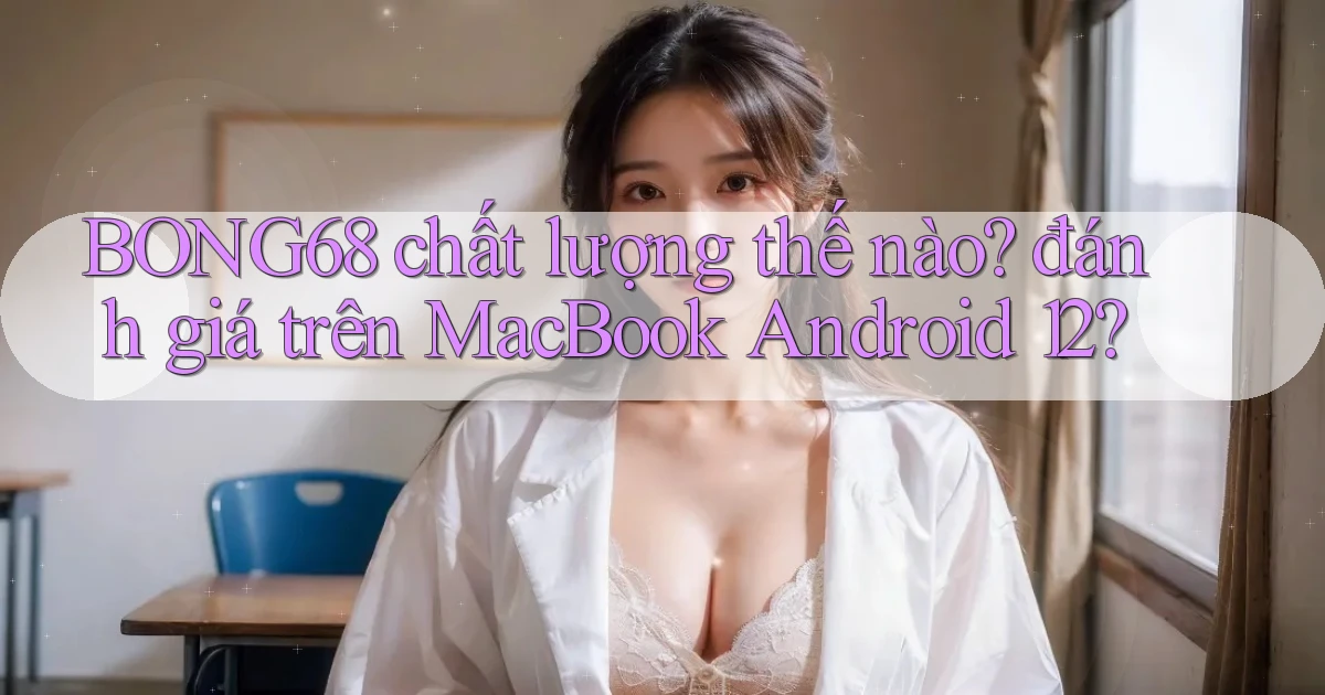 BONG68 chất lượng thế nào đánh giá trên MacBook Android 12