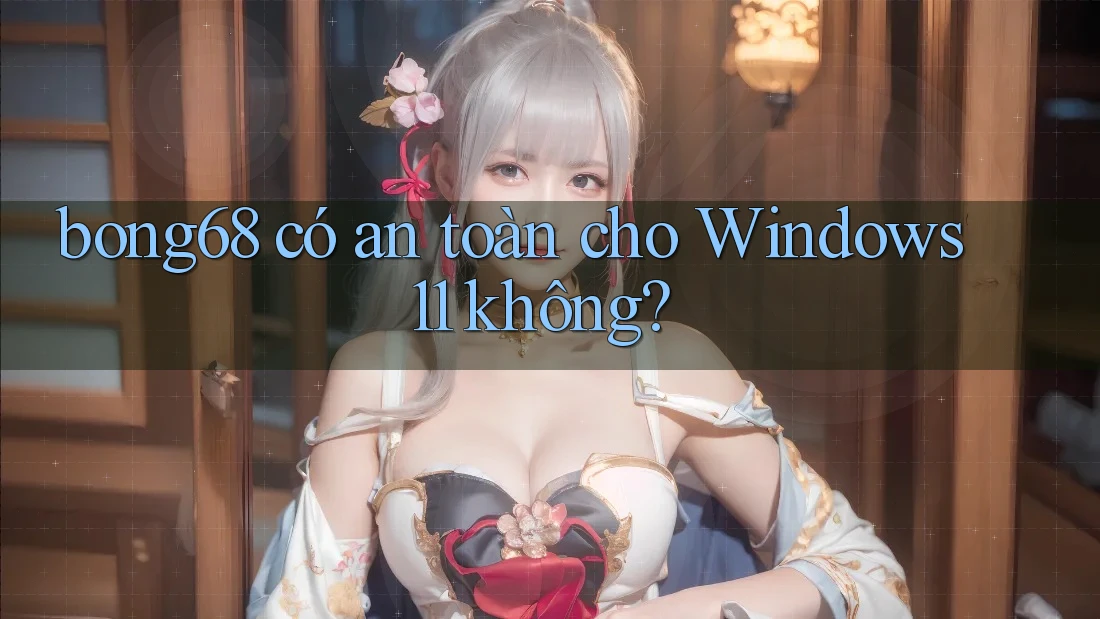 bong68 có an toàn cho Windows 11 không?