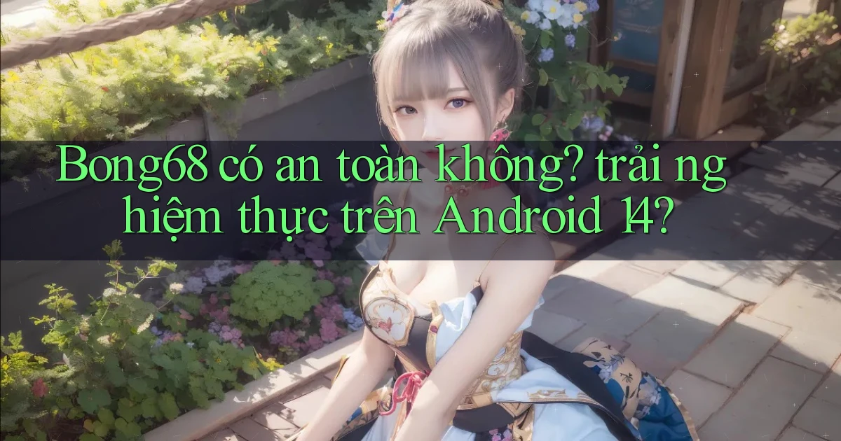 Bong68 có an toàn không trải nghiệm thực trên Android 14