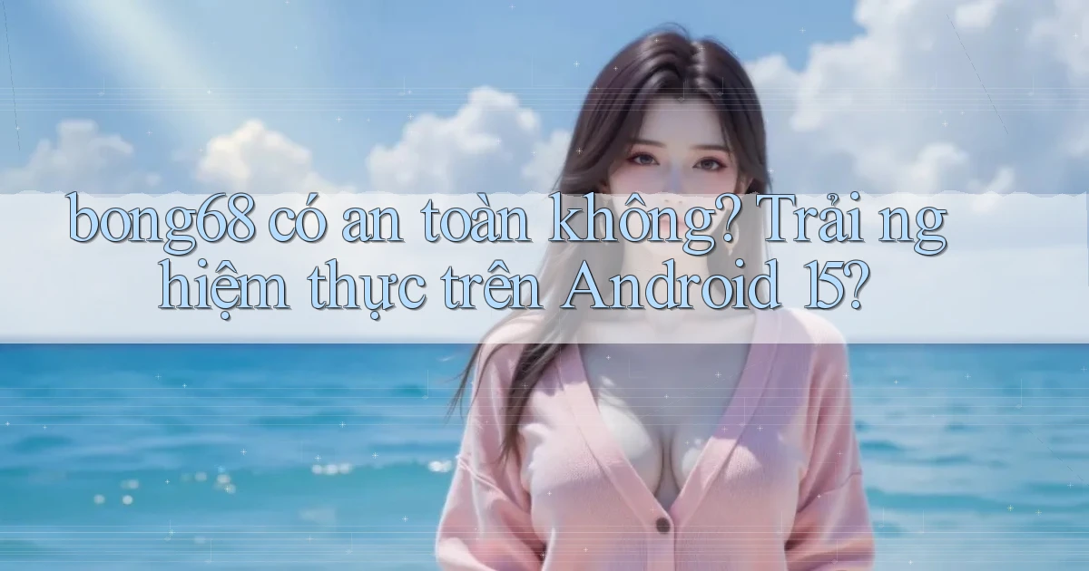 bong68 có an toàn không trải nghiệm thực trên Android 15