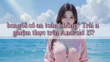 bong68 có an toàn không trải nghiệm thực trên Android 15