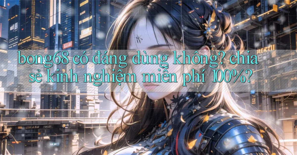 bong68 có đáng dùng không chia sẻ kinh nghiệm miễn phí 100%