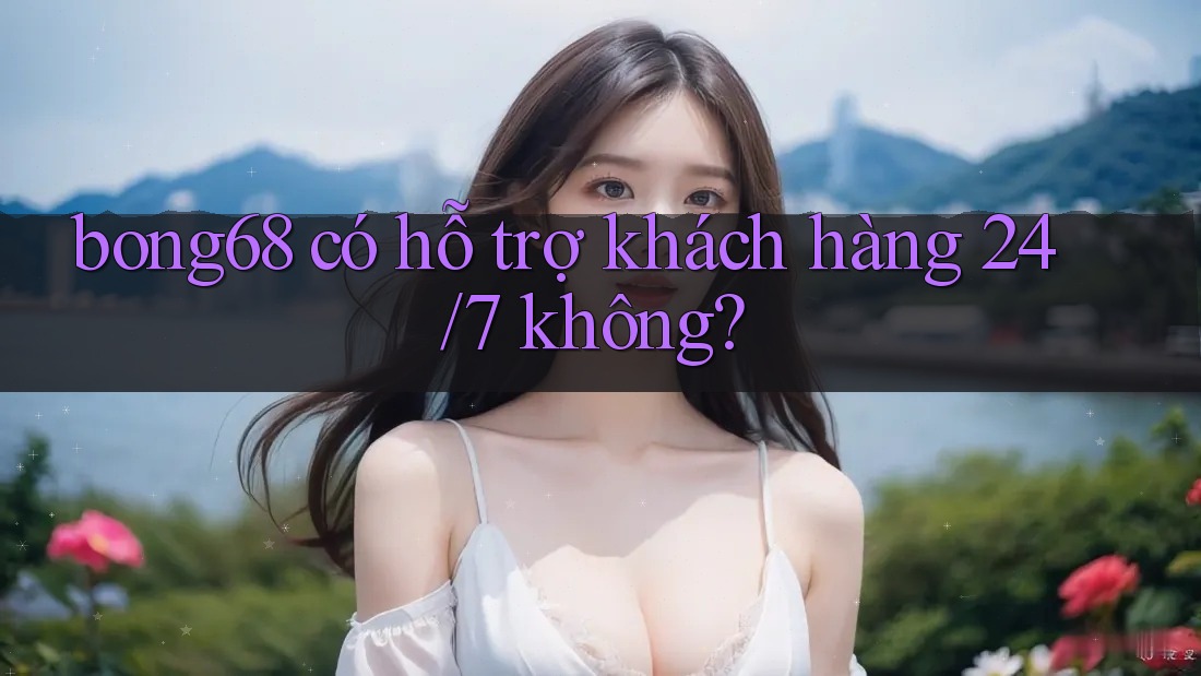 Bong68 có hỗ trợ khách hàng 24/7 không?