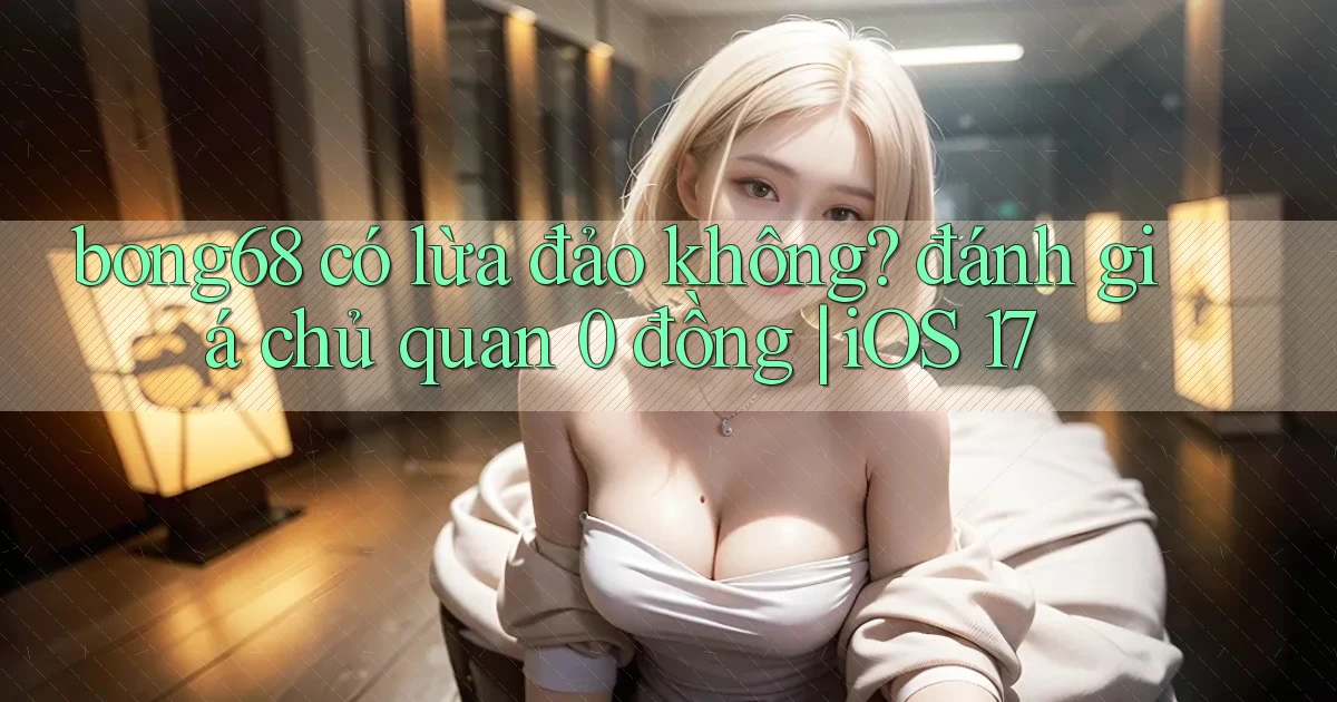 bong68 có lừa đảo không đánh giá chủ quan 0 đồng iOS 17