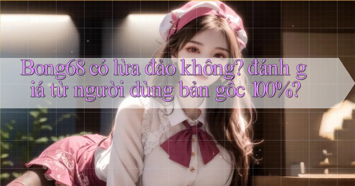Bong68 có lừa đảo không đánh giá từ người dùng bản gốc 100%