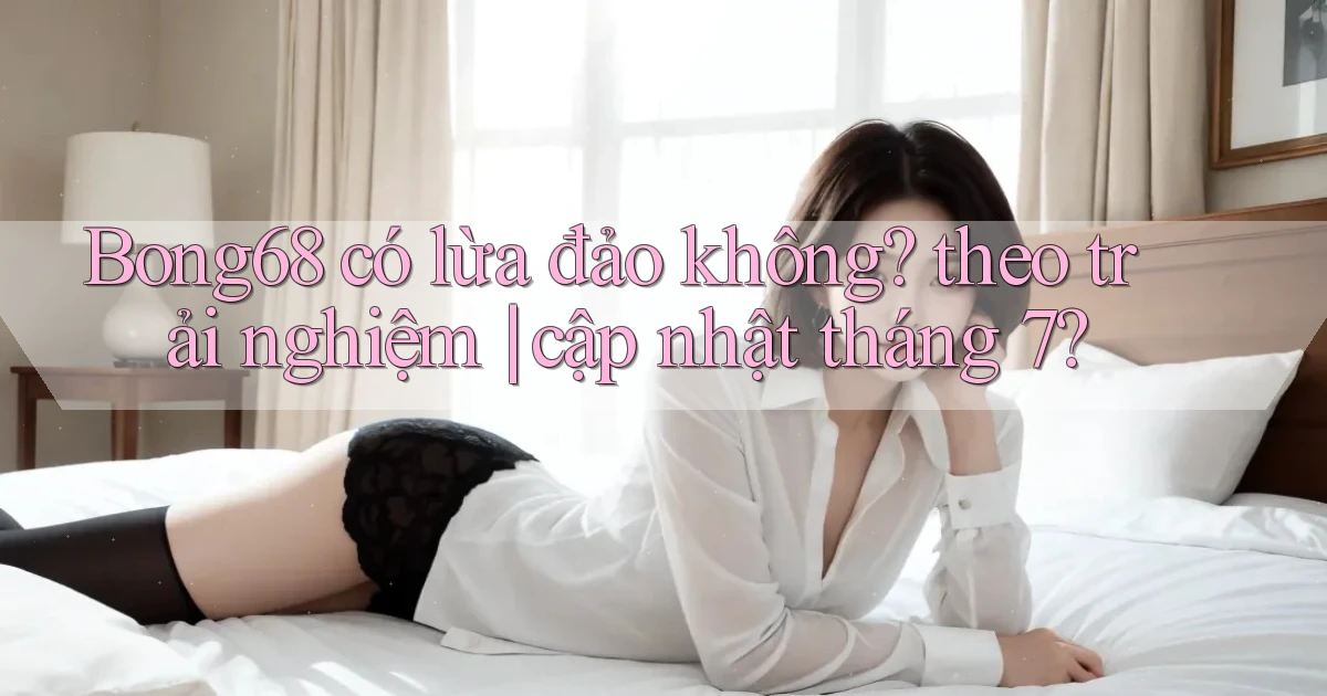 Bong68 có lừa đảo không theo trải nghiệm cập nhật tháng 7