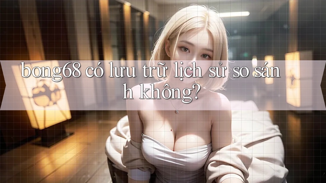 bong68 có lưu trữ lịch sử so sánh không? bong68 có lưu trữ lịch sử so sánh không?