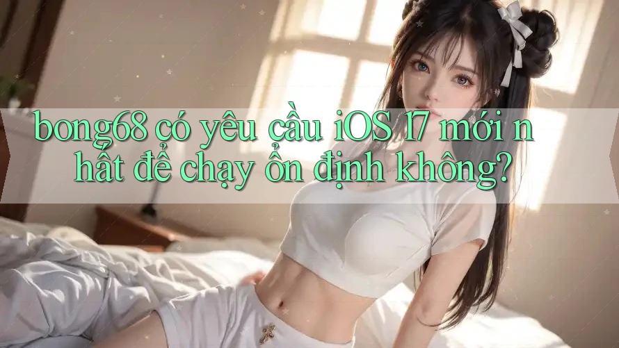 bong68 có yêu cầu iOS 17 mới nhất để chạy ổn định không?