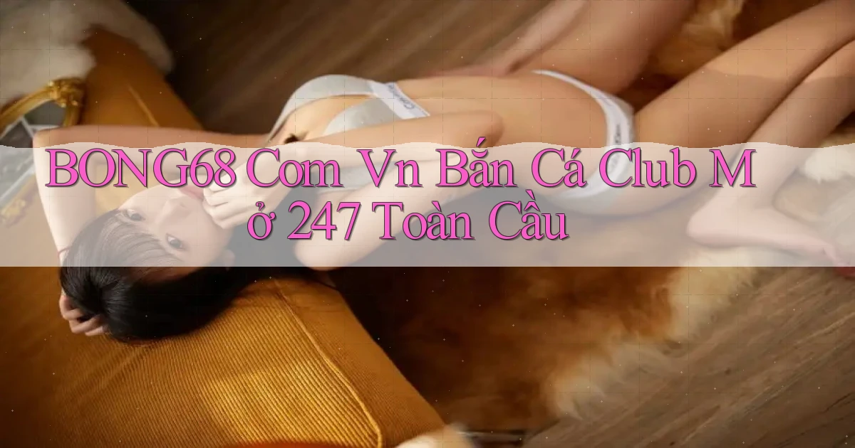 bong68 com vn bắn cá club mở 24／7 toàn cầu