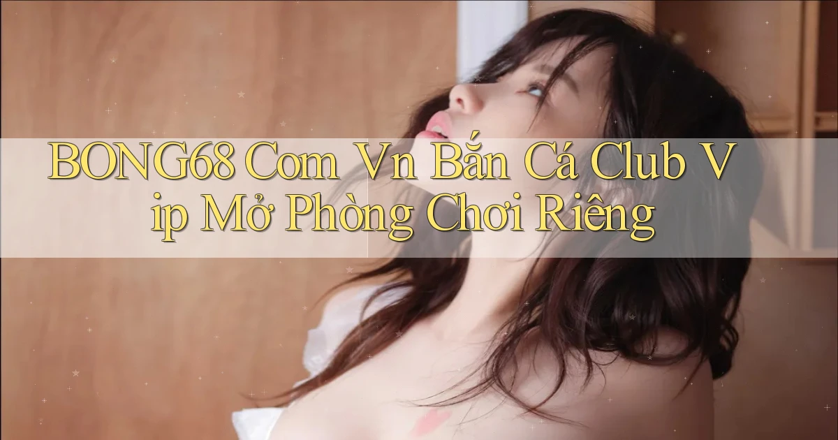 bong68 com vn bắn cá club vip mở phòng chơi riêng