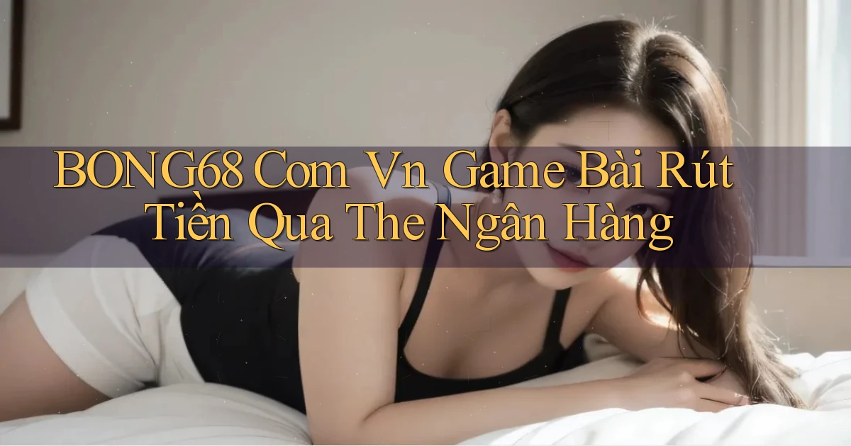 bong68 com vn game bài rút tiền qua the ngân hàng
