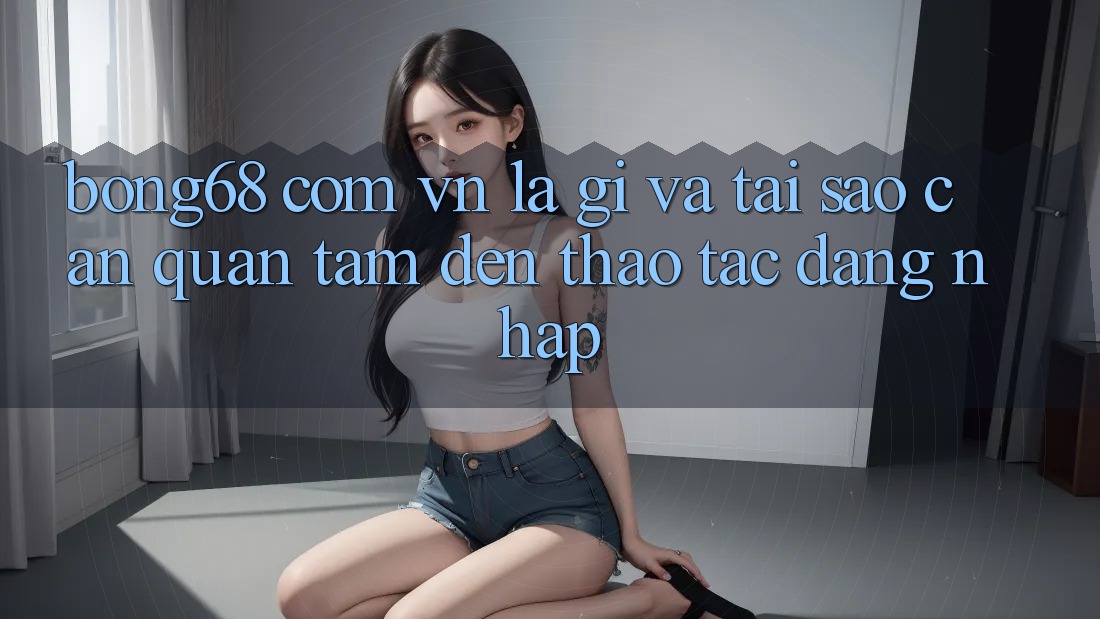 “Bong68 com vn” Là Gì và Tại Sao Cần Quan Tâm Đến Thao Tác Đăng Nhập?