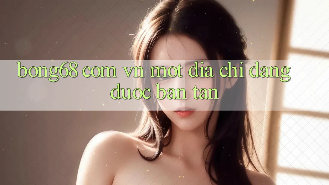 “Bong68 Com Vn” – Một Địa Chỉ Đang Được Bàn Tán