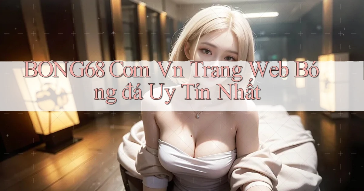 bong68 com vn trang web bóng đá uy tín nhất