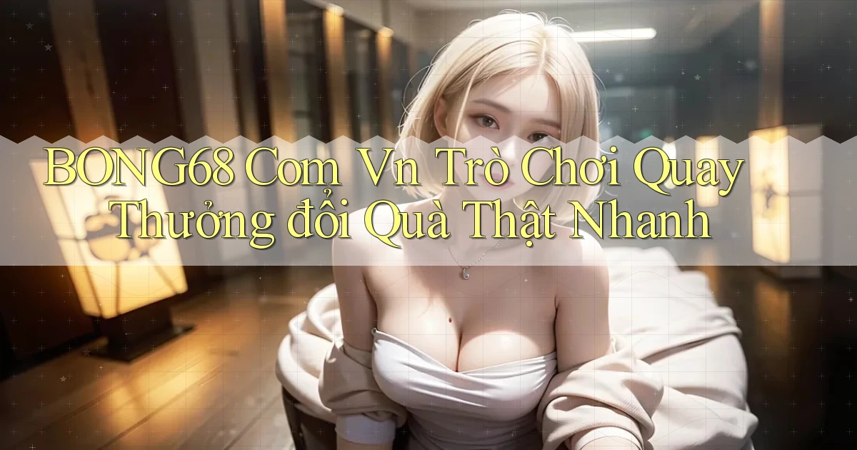 bong68 com vn trò chơi quay thưởng đổi quà thật nhanh