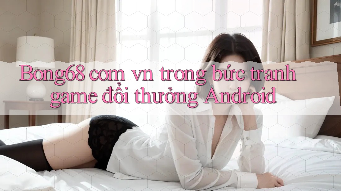 Bong68 com vn trong bức tranh game đổi thưởng Android