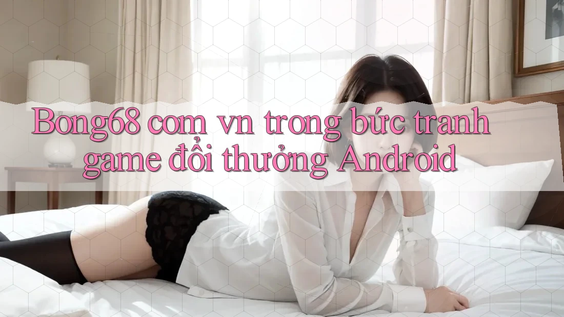 Bong68 com vn trong bức tranh game đổi thưởng Android