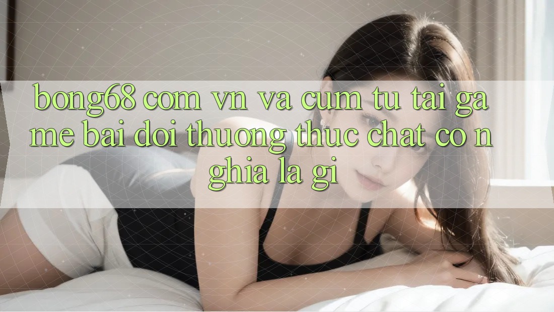 “Bong68 com vn” và cụm từ “tải game bài đổi thưởng” thực chất có nghĩa là gì?