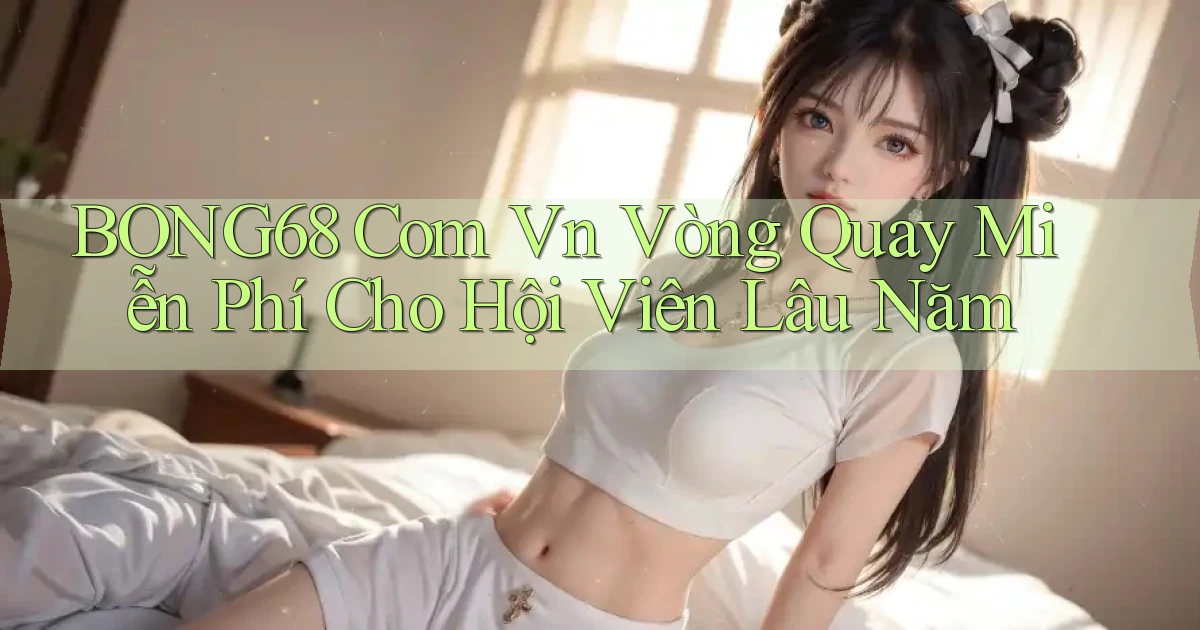 bong68 com vn vòng quay miễn phí cho hội viên lâu năm