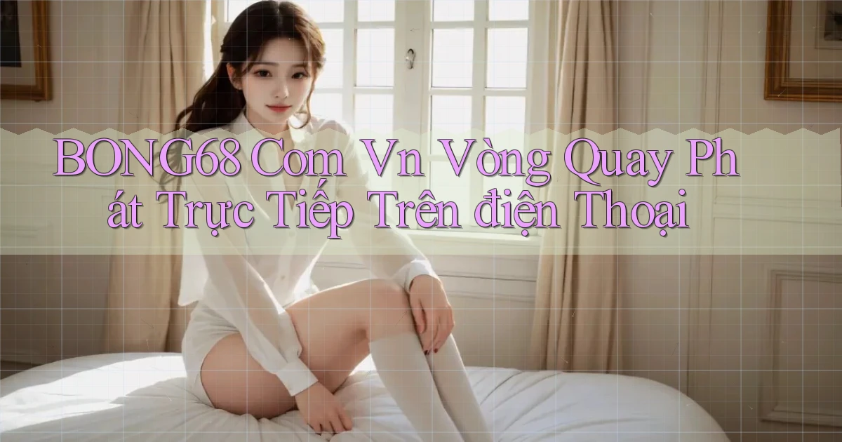 bong68 com vn vòng quay phát trực tiếp trên điện thoại