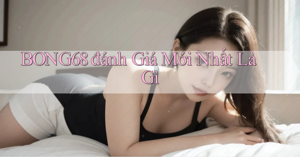 bong68 đánh giá mới nhất là gì