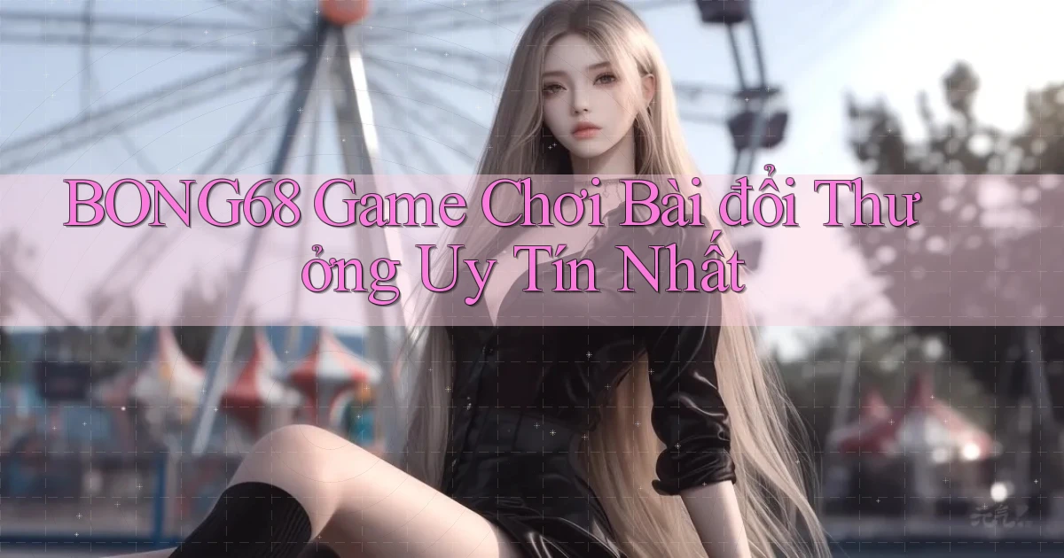 bong68 game chơi bài đổi thưởng uy tín nhất