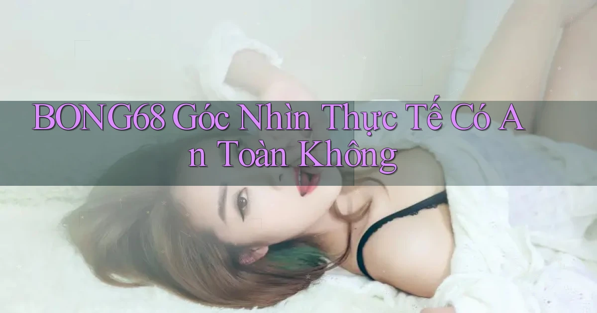 bong68 góc nhìn thực tế có an toàn không
