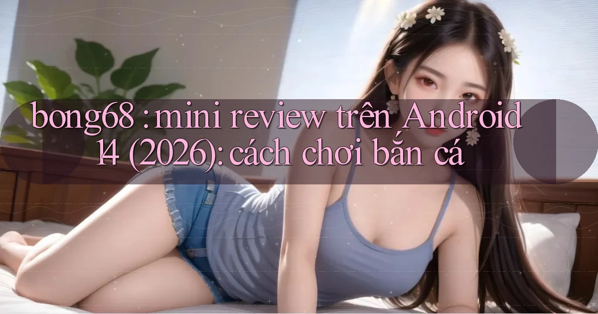 bong68 mini review trên Android 14 (2026) cách chơi bắn cá