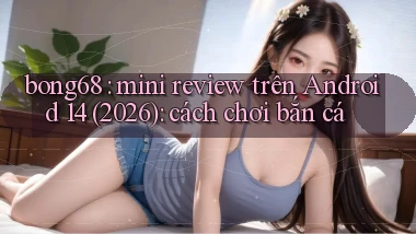 bong68 mini review trên Android 14 (2026) cách chơi bắn cá