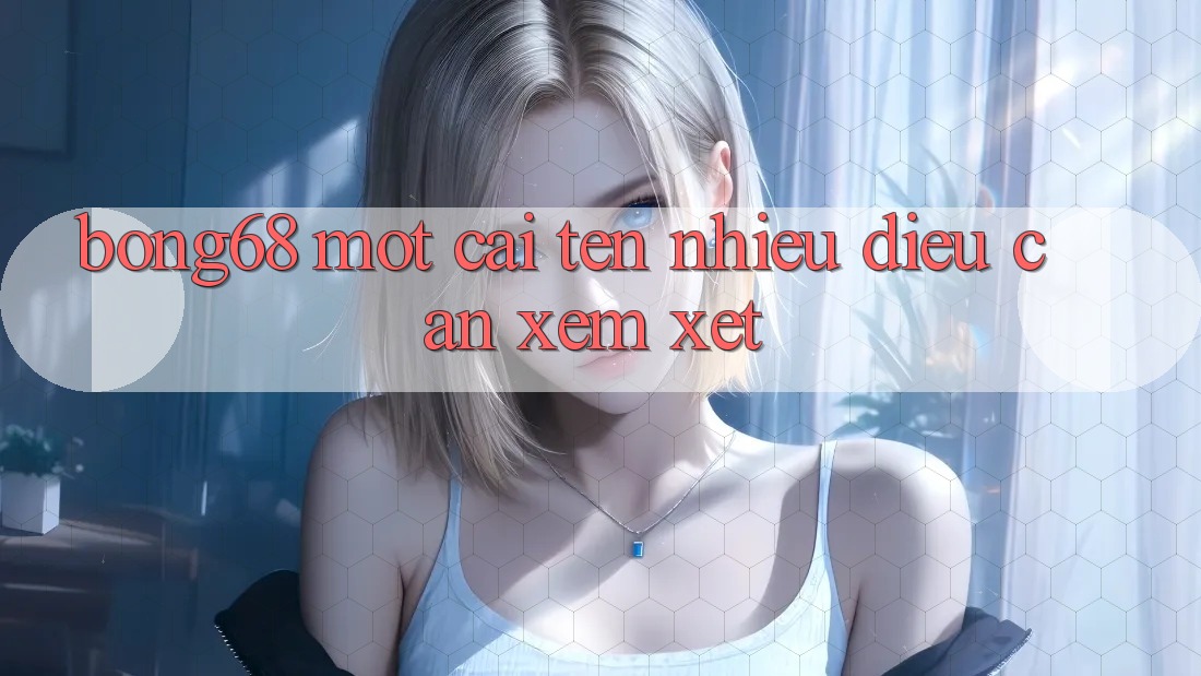 “Bong68” – Một Cái Tên, Nhiều Điều Cần Xem Xét “Bong68” – Một Cái Tên, Nhiều Điều Cần Xem Xét