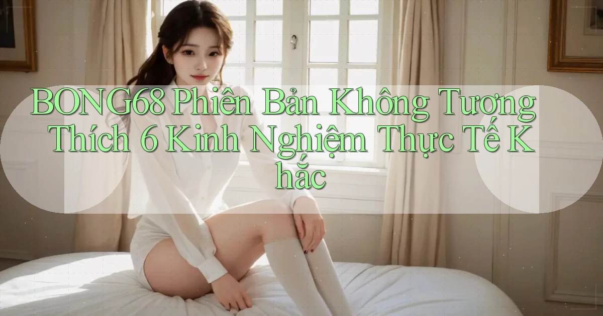 bong68 phiên bản không tương thích 6 kinh nghiệm thực tế khắc