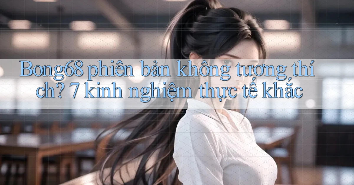Bong68 phiên bản không tương thích 7 kinh nghiệm thực tế khắc
