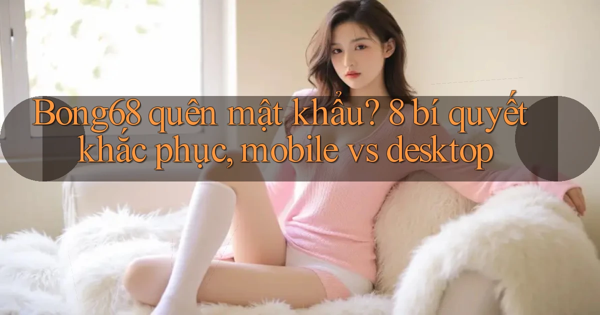 Bong68 quên mật khẩu 8 bí quyết khắc phục, mobile vs desktop