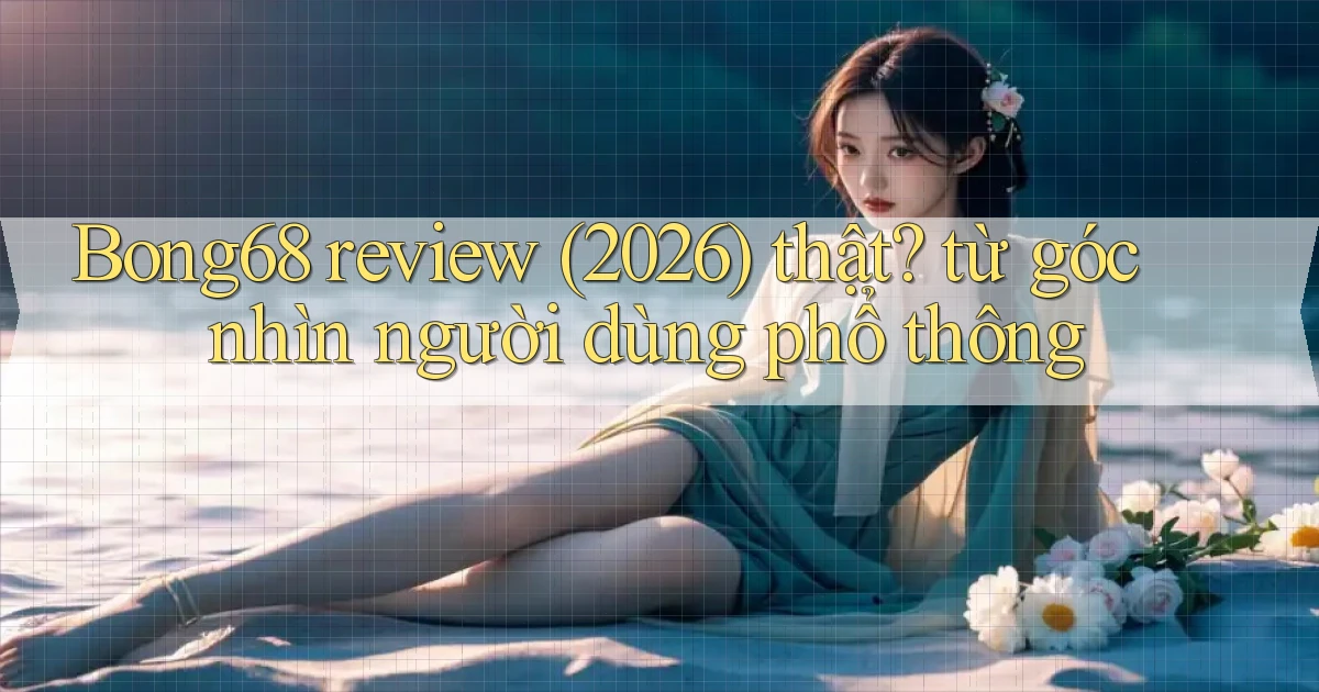 Bong68 review (2026) thật từ góc nhìn người dùng phổ thông