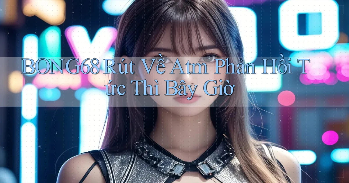 bong68 rút về atm phản hồi tức thì bây giờ
