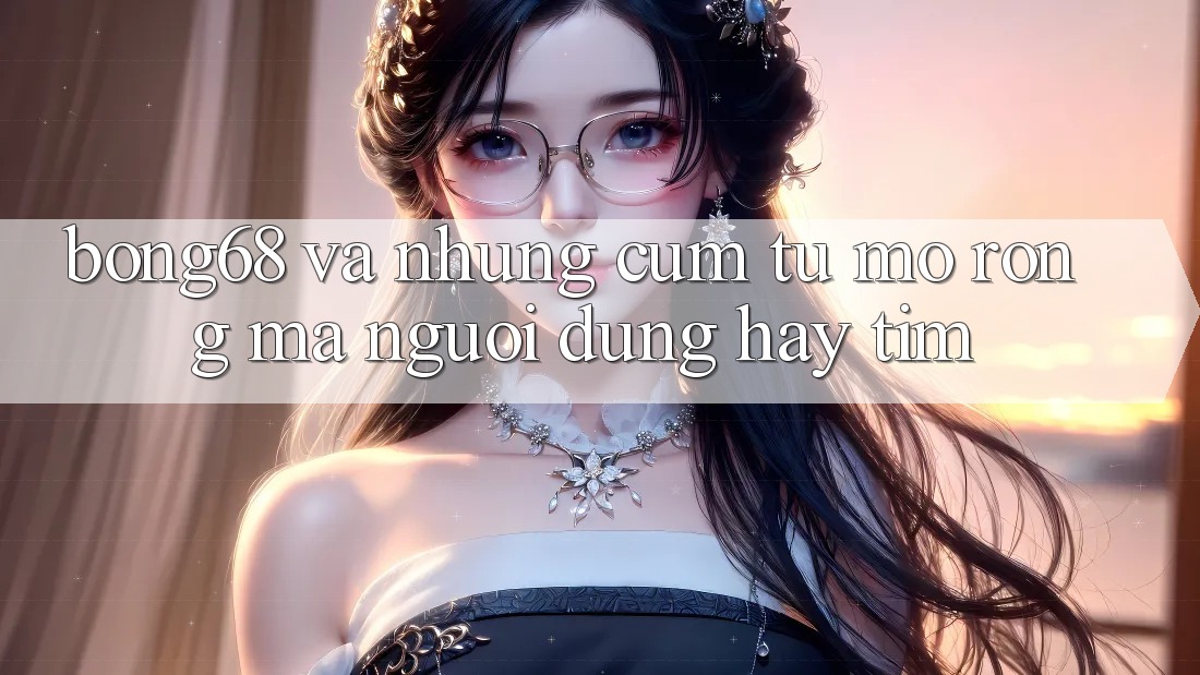 “Bong68” và Những Cụm Từ Mở Rộng Mà Người Dùng Hay Tìm