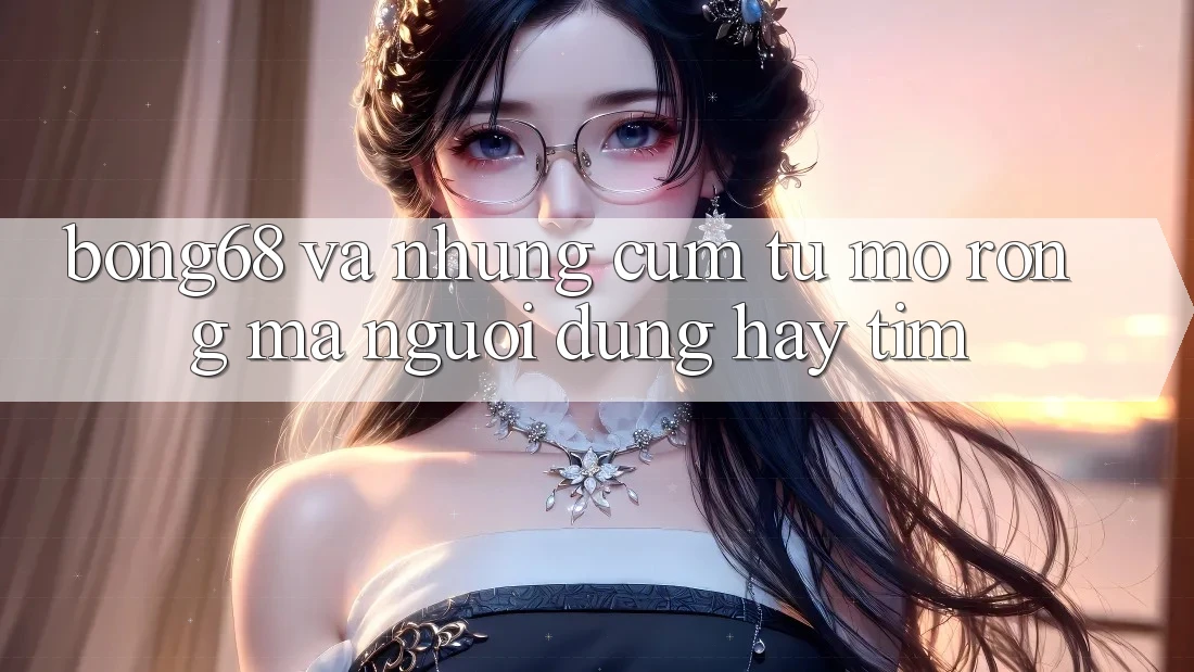 “Bong68” và Những Cụm Từ Mở Rộng Mà Người Dùng Hay Tìm