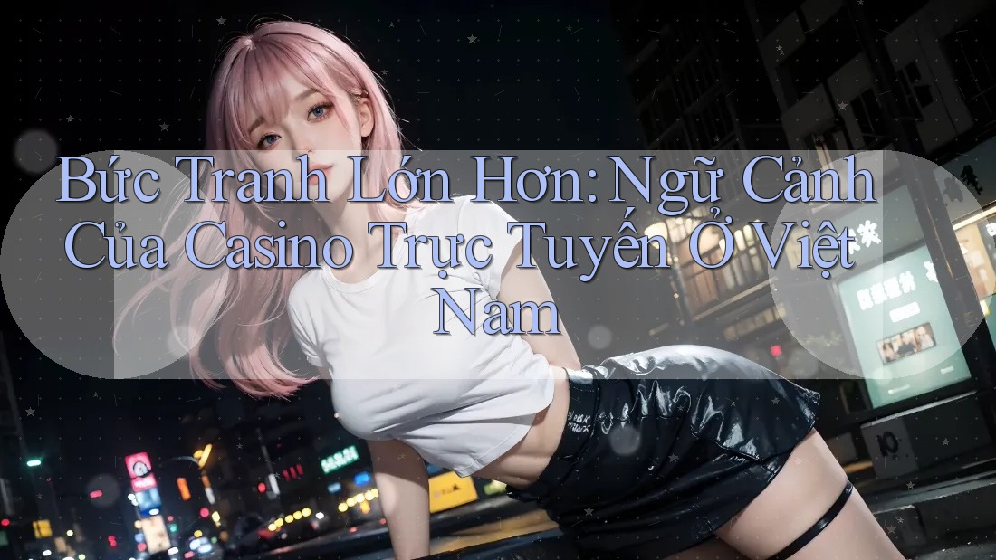 Bức Tranh Lớn Hơn: Ngữ Cảnh Của Casino Trực Tuyến Ở Việt Nam