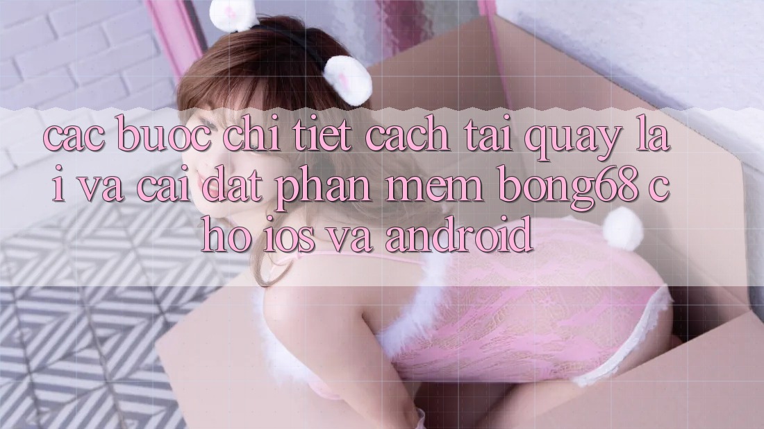 Các bước Chi Tiết Cách Tải quay lại Và Cài Đặt Phần mềm Bong68 Cho iOS Và Android