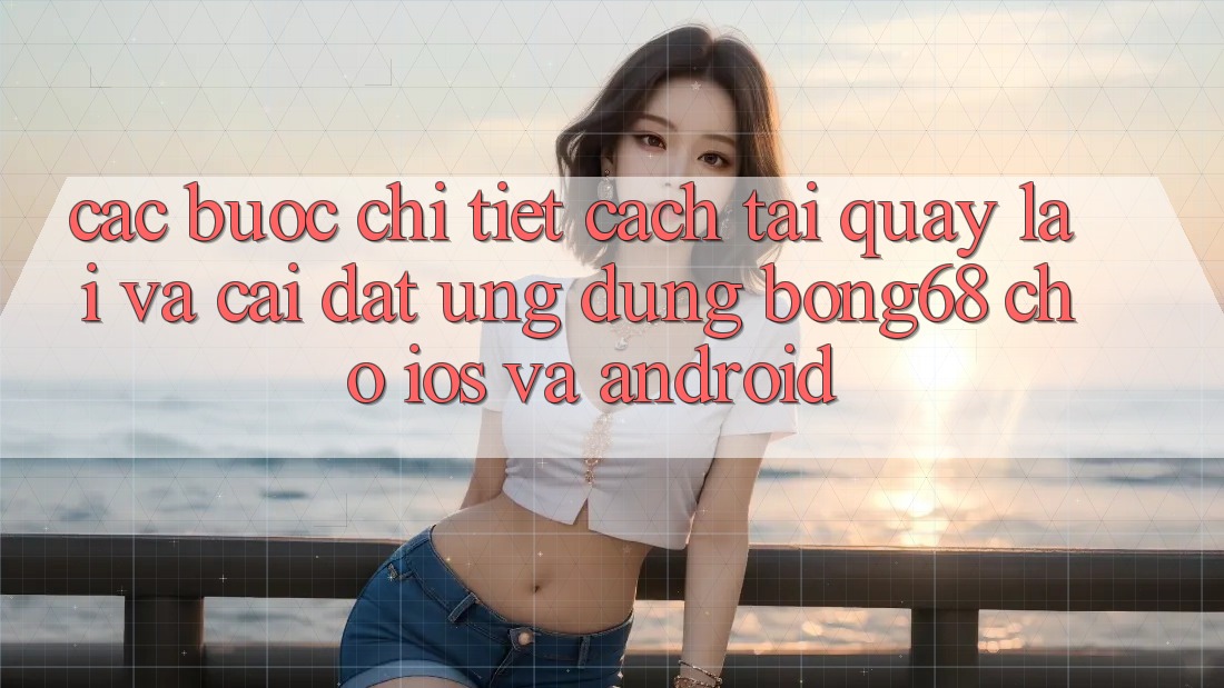 Các bước Chi Tiết Cách Tải quay lại Và Cài Đặt Ứng Dụng Bong68 Cho iOS Và Android