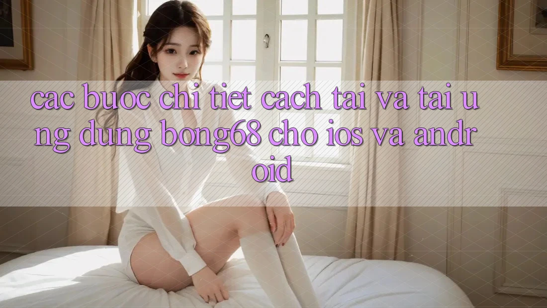 Các bước Chi Tiết Cách Tải Và Tải Ứng Dụng Bong68 Cho iOS Và Android