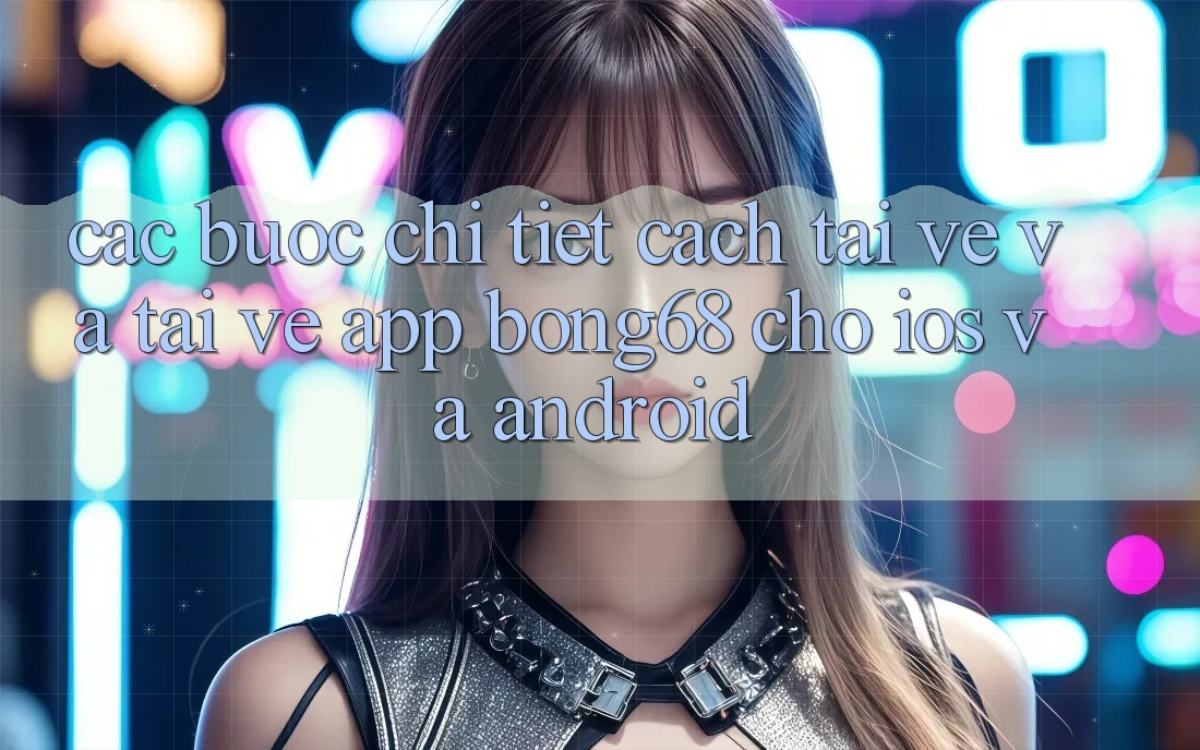 Các bước Chi Tiết Cách Tải về Và Tải về App Bong68 Cho iOS Và Android
