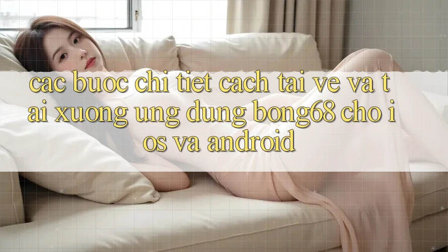 Các bước Chi Tiết Cách Tải về Và Tải xuống Ứng Dụng Bong68 Cho iOS Và Android