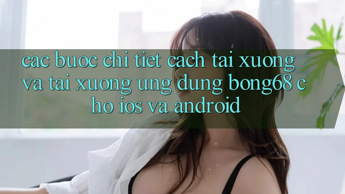 Các bước Chi Tiết Cách Tải xuống Và Tải xuống Ứng Dụng Bong68 Cho iOS Và Android
